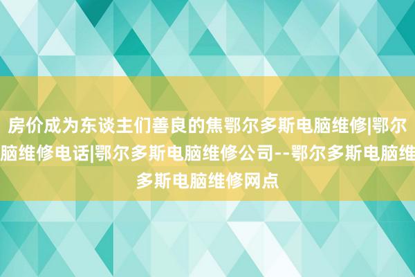 房价成为东谈主们善良的焦鄂尔多斯电脑维修|鄂尔多斯电脑维修电话|鄂尔多斯电脑维修公司--鄂尔多斯电脑维修网点