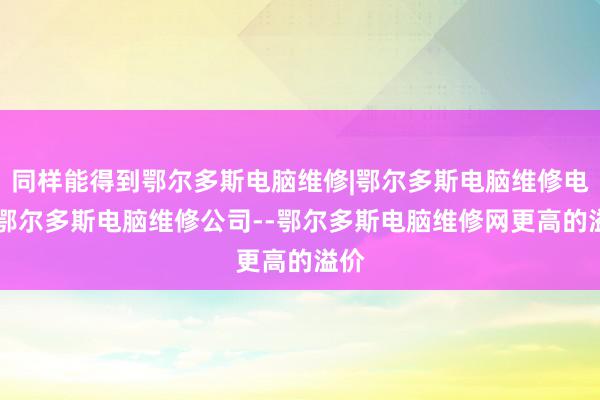 同样能得到鄂尔多斯电脑维修|鄂尔多斯电脑维修电话|鄂尔多斯电脑维修公司--鄂尔多斯电脑维修网更高的溢价